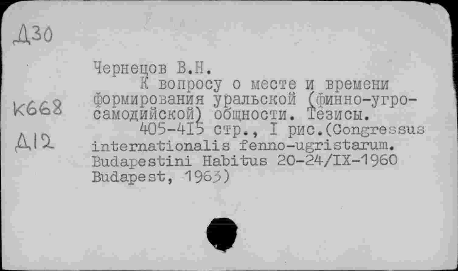 ﻿дзо

Чернецов В.Н.
К вопросу о месте и времени формирования уральской (финно-угросамодийской) общности. Тезисы.
405-415 стр., I рис.(Congressus international!s fenno-ugri starum. Budapestini Habitus 20-24/IX-1960 Budape st, 1965)